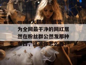 mrds大翻车！被誉为全网最干净的网红居然在粉丝群公然发那种东西，这波你怎么看？