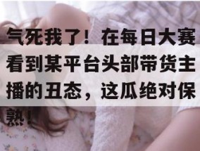 气死我了！在每日大赛看到某平台头部带货主播的丑态，这瓜绝对保熟！
