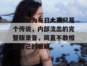 不要以为每日大赛只是个传说，内部流出的完整版录音，简直不敢相信自己的眼睛。