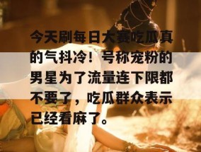 今天刷每日大赛吃瓜真的气抖冷！号称宠粉的男星为了流量连下限都不要了，吃瓜群众表示已经看麻了。